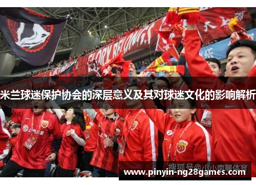 米兰球迷保护协会的深层意义及其对球迷文化的影响解析 米兰球迷保护协会的深层意义及其对球迷文化的影响解析
