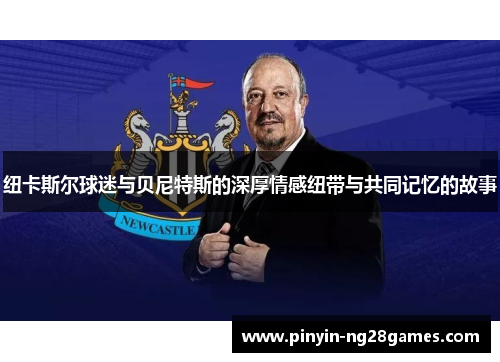 纽卡斯尔球迷与贝尼特斯的深厚情感纽带与共同记忆的故事 纽卡斯尔球迷与贝尼特斯的深厚情感纽带与共同记忆的故事