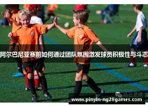 阿尔巴尼亚赛前如何通过团队氛围激发球员积极性与斗志