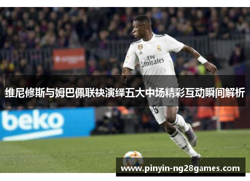 维尼修斯与姆巴佩联袂演绎五大中场精彩互动瞬间解析
