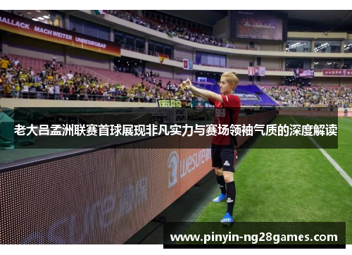 老大吕孟洲联赛首球展现非凡实力与赛场领袖气质的深度解读 老大吕孟洲联赛首球展现非凡实力与赛场领袖气质的深度解读