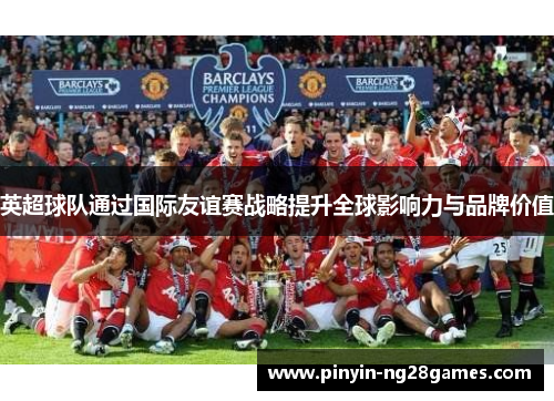 英超球队通过国际友谊赛战略提升全球影响力与品牌价值