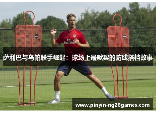 萨利巴与乌帕联手崛起:球场上最默契的防线搭档故事 萨利巴与乌帕联手崛起:球场上最默契的防线搭档故事