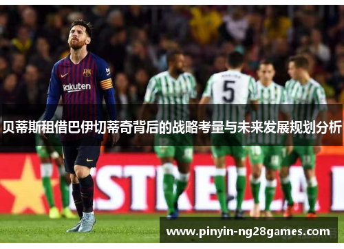 贝蒂斯租借巴伊切蒂奇背后的战略考量与未来发展规划分析 贝蒂斯租借巴伊切蒂奇背后的战略考量与未来发展规划分析