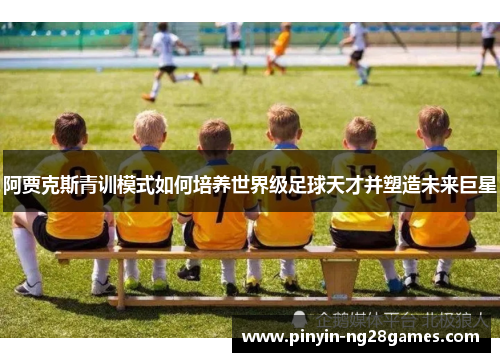 阿贾克斯青训模式如何培养世界级足球天才并塑造未来巨星