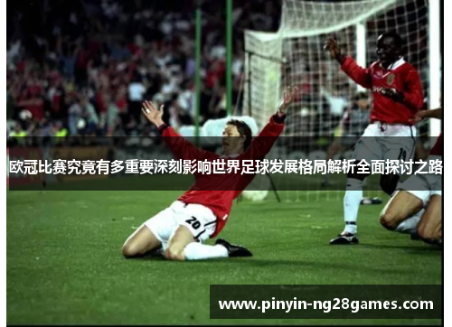 欧冠比赛究竟有多重要深刻影响世界足球发展格局解析全面探讨之路