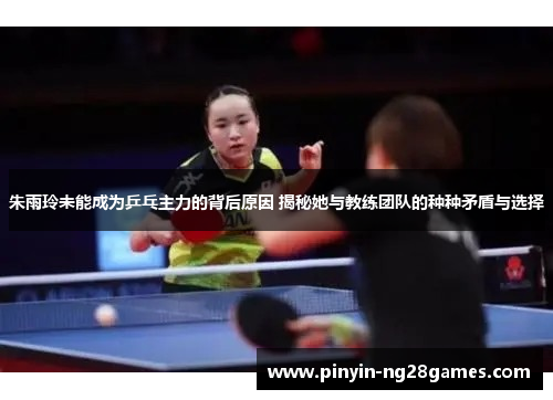 朱雨玲未能成为乒乓主力的背后原因 揭秘她与教练团队的种种矛盾与选择