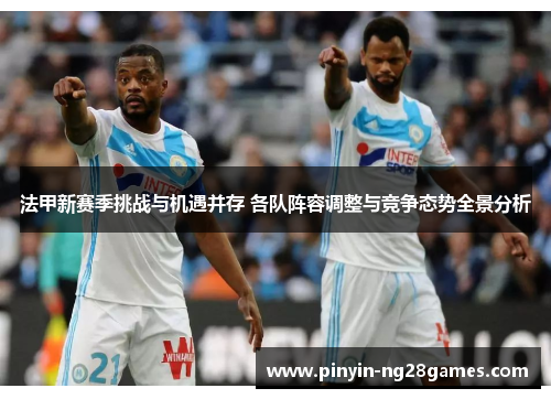 法甲新赛季挑战与机遇并存 各队阵容调整与竞争态势全景分析