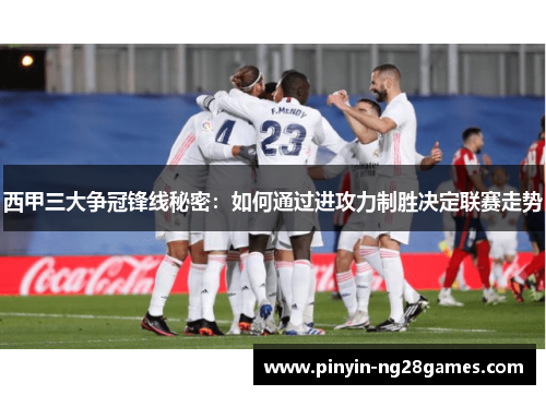 西甲三大争冠锋线秘密：如何通过进攻力制胜决定联赛走势