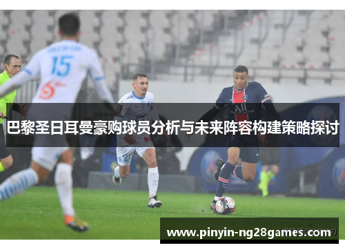 巴黎圣日耳曼豪购球员分析与未来阵容构建策略探讨