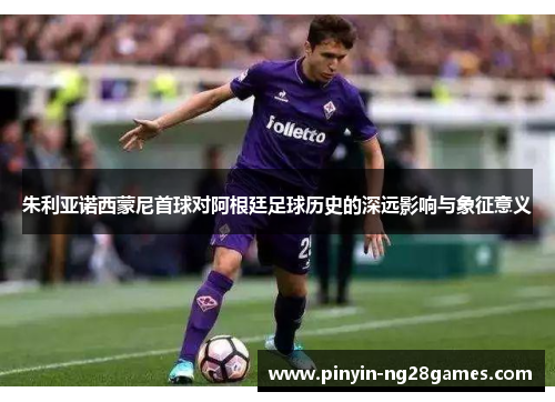 朱利亚诺西蒙尼首球对阿根廷足球历史的深远影响与象征意义 朱利亚诺西蒙尼首球对阿根廷足球历史的深远影响与象征意义