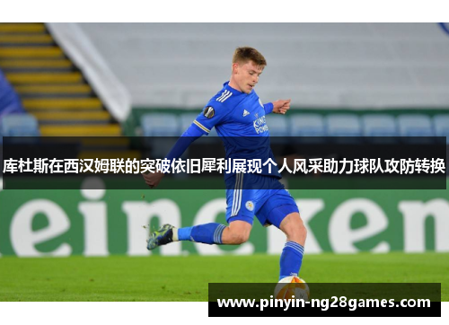 库杜斯在西汉姆联的突破依旧犀利展现个人风采助力球队攻防转换