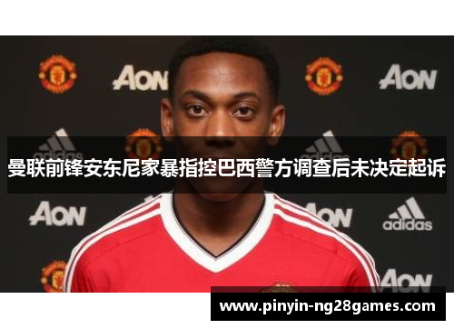 曼联前锋安东尼家暴指控巴西警方调查后未决定起诉