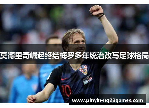 莫德里奇崛起终结梅罗多年统治改写足球格局 莫德里奇崛起终结梅罗多年统治改写足球格局